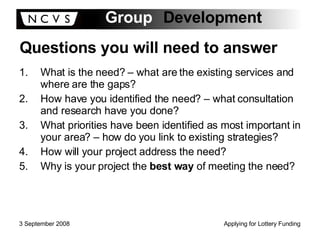 Questions you will need to answer What is the need? – what are the existing services and where are the gaps? How have you identified the need? – what consultation and research have you done? What priorities have been identified as most important in your area? – how do you link to existing strategies? How will your project address the need? Why is your project the  best way  of meeting the need? 