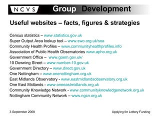 Useful websites – facts, figures & strategies Census statistics –  www.statistics.gov.uk   Super Output Area lookup tool –  www.swo.org.uk/soa   Community Health Profiles –  www.communityhealthprofiles.info   Association of Public Health Observatories  www.apho.org.uk   Government Office –  www.goem.gov.uk/   10 Downing Street –  www.number-10.gov.uk   Government Directory –  www.direct.gov.uk   One Nottingham –  www.onenottingham.org.uk   East Midlands Observatory -  www.eastmidlandsobservatory.org.uk   One East Midlands -  www.oneeastmidlands.org.uk   Community Knowledge Network -  www.communityknowledgenetwork.org.uk   Nottingham Community Network –  www.ngcn.org.uk   
