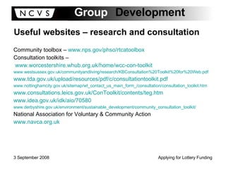 Useful websites – research and consultation Community toolbox –  www.nps.gov/phso/rtcatoolbox Consultation toolkits – www.worcestershire.whub.org.uk/home/wcc-con-toolkit   www.westsussex.gov.uk/communityandliving/research/KBConsultation%20Toolkit%20for%20Web.pdf   www.tda.gov.uk/upload/resources/pdf/c/consultationtoolkit.pdf   www.nottinghamcity.gov.uk/sitemap/wt_contact_us_main_form_/consultation/consultation_toolkit.htm   www.consultations.leics.gov.uk/ConToolkit/contents/teg.htm www.idea.gov.uk/idk/aio/70580 www.derbyshire.gov.uk/environment/sustainable_development/community_consultation_toolkit/ National Association for Voluntary & Community Action  www.navca.org.uk   