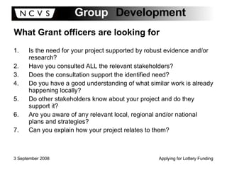 What Grant officers are looking for Is the need for your project supported by robust evidence and/or research? Have you consulted ALL the relevant stakeholders? Does the consultation support the identified need? Do you have a good understanding of what similar work is already happening locally? Do other stakeholders know about your project and do they support it? Are you aware of any relevant local, regional and/or national plans and strategies?  Can you explain how your project relates to them?   