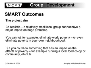 Be realistic – a relatively small local group cannot have a major impact on huge problems. You cannot, for example, eliminate world poverty – or even eliminate poverty in your own neighbourhood. But you could do something that has an impact on the effects of poverty – for example running a local food co-op or community job club SMART Outcomes The project aim 