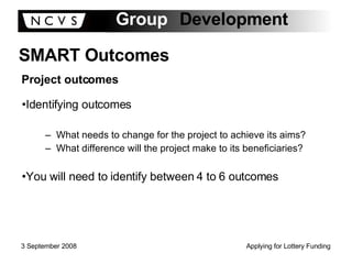 Identifying outcomes What needs to change for the project to achieve its aims? What difference will the project make to its beneficiaries? You will need to identify between 4 to 6 outcomes SMART Outcomes Project outcomes 