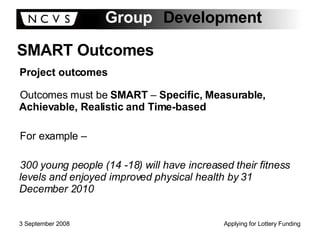 Outcomes must be  SMART  –  Specific, Measurable, Achievable, Realistic and Time-based For example – 300 young people (14 -18) will have increased their fitness levels and enjoyed improved physical health by 31 December 2010 SMART Outcomes Project outcomes 