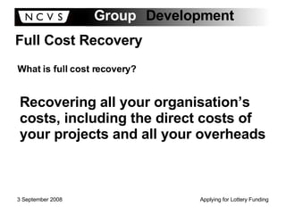 Full Cost Recovery What is full cost recovery? Recovering all your organisation’s costs, including the direct costs of your projects and all your overheads 
