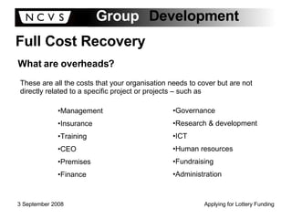 Full Cost Recovery What are overheads? These are all the costs that your organisation needs to cover but are not directly related to a specific project or projects – such as Management Insurance Training CEO Premises Finance Governance Research & development ICT Human resources Fundraising Administration 