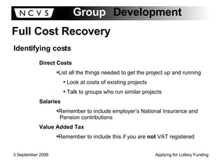 Full Cost Recovery Identifying costs Direct Costs List all the things needed to get the project up and running Look at costs of existing projects Talk to groups who run similar projects Salaries Remember to include employer’s National Insurance and  Pension contributions Value Added Tax Remember to include this if you are  not  VAT registered 
