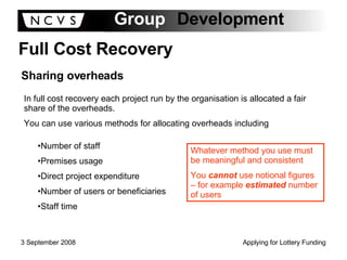 Full Cost Recovery Sharing overheads In full cost recovery each project run by the organisation is allocated a fair share of the overheads. You can use various methods for allocating overheads including Number of staff Premises usage Direct project expenditure Number of users or beneficiaries Staff time Whatever method you use must be meaningful and consistent You  cannot  use notional figures – for example  estimated  number of users 