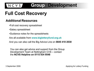 Full Cost Recovery Additional Resources Full cost recovery spreadsheet Salary spreadsheet Guidance notes for the spreadsheets Are all available from  www.biglotteryfund.org.uk And you can also call the Big Advice Line on  0845 410 2030 You can also get advice and support from the Group Development Team at Nottingham CVS – contact the  NCVS Helpline on 0115 934 9548 