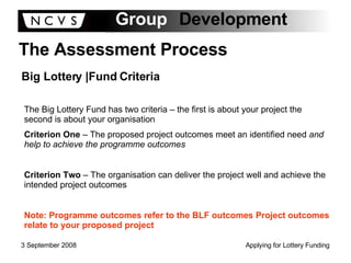 The Assessment Process Big Lottery |Fund Criteria The Big Lottery Fund has two criteria – the first is about your project the second is about your organisation Criterion One  – The proposed project outcomes meet an identified need  and help to achieve the programme outcomes Criterion Two  – The organisation can deliver the project well and achieve the intended project outcomes Note: Programme outcomes refer to the BLF outcomes Project outcomes relate to your proposed project 
