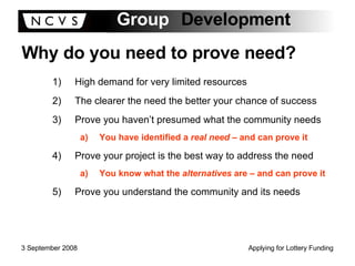 Why do you need to prove need? High demand for very limited resources The clearer the need the better your chance of success Prove you haven’t presumed what the community needs You have identified a  real need  – and can prove it Prove your project is the best way to address the need You know what the  alternatives  are – and can prove it Prove you understand the community and its needs 