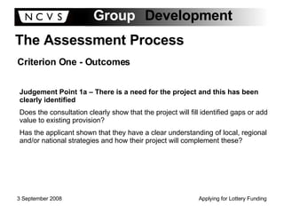 The Assessment Process Criterion One - Outcomes Judgement Point 1a – There is a need for the project and this has been clearly identified Does the consultation clearly show that the project will fill identified gaps or add value to existing provision? Has the applicant shown that they have a clear understanding of local, regional and/or national strategies and how their project will complement these? 