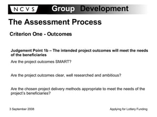 The Assessment Process Criterion One - Outcomes Judgement Point 1b – The intended project outcomes will meet the needs of the beneficiaries Are the project outcomes SMART? Are the project outcomes clear, well researched and ambitious? Are the chosen project delivery methods appropriate to meet the needs of the project’s beneficiaries? 