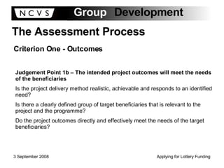 The Assessment Process Criterion One - Outcomes Judgement Point 1b – The intended project outcomes will meet the needs of the beneficiaries Is the project delivery method realistic, achievable and responds to an identified need? Is there a clearly defined group of target beneficiaries that is relevant to the project and the programme? Do the project outcomes directly and effectively meet the needs of the target beneficiaries? 