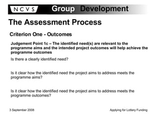 The Assessment Process Criterion One - Outcomes Judgement Point 1c – The identified need(s) are relevant to the programme aims and the intended project outcomes will help achieve the programme outcomes Is there a clearly identified need? Is it clear how the identified need the project aims to address meets the programme aims? Is it clear how the identified need the project aims to address meets the programme outcomes? 