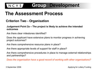 The Assessment Process Criterion Two - Organisation Judgement Point 2a – The project is likely to achieve the intended outcomes Are there clear milestones identified? Does the applicant have extensive plans to monitor progress in achieving project outcomes? Are there comprehensive resource plans in place? Are there appropriate levels of support for staff in place? Are there comprehensive procedures in place to manage external relationships and partnerships? Does the organisation have a good record of working with other organisations? 