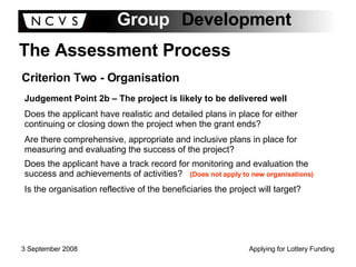 The Assessment Process Criterion Two - Organisation Judgement Point 2b – The project is likely to be delivered well Does the applicant have realistic and detailed plans in place for either continuing or closing down the project when the grant ends? Are there comprehensive, appropriate and inclusive plans in place for measuring and evaluating the success of the project? Does the applicant have a track record for monitoring and evaluation the success and achievements of activities?  (Does not apply to new organisations) Is the organisation reflective of the beneficiaries the project will target? 