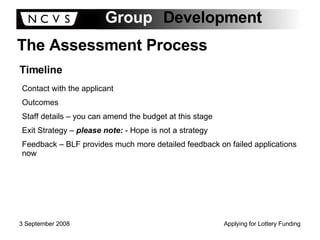 The Assessment Process Timeline Contact with the applicant Outcomes Staff details – you can amend the budget at this stage Exit Strategy –  please note:  - Hope is not a strategy Feedback – BLF provides much more detailed feedback on failed applications now 