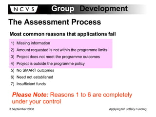 The Assessment Process Most common reasons that applications fail Missing information Amount requested is not within the programme limits Project does not meet the programme outcomes Project is outside the programme policy No SMART outcomes Need not established Insufficient funds Please Note:  Reasons 1 to 6 are completely under your control 