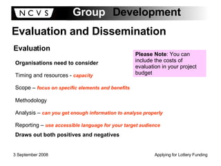 Evaluation and Dissemination Evaluation Organisations need to consider Timing and resources -  capacity Scope –  focus on specific elements and benefits Methodology Analysis –  can you get enough information to analyse properly Reporting –  use accessible language for your target audience Draws out both positives and negatives Please Note : You can include the costs of evaluation in your project budget 