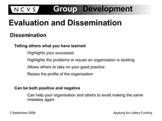 Evaluation and Dissemination Dissemination Telling others what you have learned Highlights your successes Highlights the problems or issues an organisation is tackling Allows others to take on your good practice Raises the profile of the organisation Can be both positive and negative Can help your organisation and others to avoid making the same mistakes again 