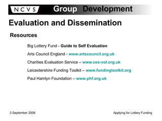 Evaluation and Dissemination Resources Big Lottery Fund -  Guide to Self Evaluation Arts Council England -   www.artscouncil.org.uk Charities Evaluation Service –  www.ces-vol.org.uk Leicestershire Funding Toolkit –  www.fundingtoolkit.org Paul Hamlyn Foundation –  www.phf.org.uk 