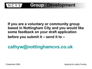 If you are a voluntary or community group based in Nottingham City and you would like some feedback on your draft application before you submit it – send it to –   [email_address] 