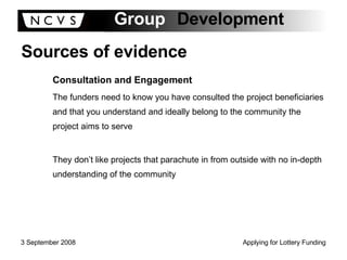 Sources of evidence Consultation and Engagement The funders need to know you have consulted the project beneficiaries and that you understand and ideally belong to the community the project aims to serve They don’t like projects that parachute in from outside with no in-depth understanding of the community 