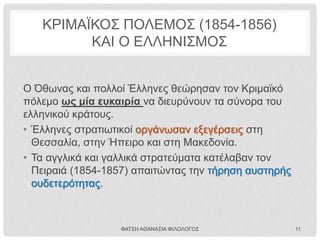 ΜΕΓΑΛΗ ΙΔΕΑ ΚΑΙ ΑΛΥΤΡΩΤΙΣΜΟΣ
• Η ιδέα αυτή κυκλοφορούσε σχεδόν από την ίδρυση του
ελληνικού κράτους.
• Ο Ιωάννης Κωλέττης χρησιμοποίησε για πρώτη φορά
τον όρο «Μεγάλη Ιδέα» (ιδέα για την οποία αξίζει να
αγωνιστεί όλο το έθνος) σε ομιλία του στην
Εθνοσυνέλευση του 1844.
ΦΑΤΣΗ ΑΘΑΝΑΣΙΑ ΦΙΛΟΛΟΓΟΣ 11
 Η Μεγάλη Ιδέα έγινε αποδεκτή από την
ελληνική κοινωνία.
 Υιοθετήθηκε ως επίσημη κρατική
πολιτική.
 Σφράγισε την ιδεολογία του ελληνισμού
μέχρι τις πρώτες δεκαετίες του 20ου
αιώνα.
ΜΙΑ ΑΛΛΗ ΑΠΟΨΗ
Έπρεπε να προηγηθεί η
οικονομική ανάπτυξη της
Ελλάδας, για να είναι εφικτή η
εδαφική της επέκταση.
(Ο Αλέξανδρος Μαυροκορδάτος
και το αγγλικό κόμμα)
 