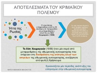 ΑΠΟΤΕΛΕΣΜΑΤΑ ΤΟΥ ΚΡΙΜΑΪΚΟΥ
ΠΟΛΕΜΟΥ
Ήττα της
Ρωσίας
Ο σουλτάνος
υποχρεώθηκε από τις Μ.
Δυνάμεις να προχωρήσει
σε μεταρρυθμίσεις
γνωστές ως Χάτι
Χουμαγιούν (1856)
Τα τρία παλαιά κόμματα
στην Ελλάδα (αγγλικό,
γαλλικό, ρωσικό)
εξαφανίζονται καθώς η
ελληνική κοινή γνώμη
έχασε την εμπιστοσύνη
της στις Μ. Δυνάμεις
Το Χάτι Χουμαγιούν (1856) ήταν μία σειρά από
μεταρρυθμίσεις της οθωμανικής αυτοκρατορίας που
στόχευαν στη διασφάλιση της ισότητας όλων των
υπηκόων της οθωμανικής αυτοκρατορίας, ανεξάρτητα
από φυλή ή θρήσκευμα
Εγκαινιάζεται μία περίοδος ανάπτυξης του
ελληνισμού στην οθωμανική αυτοκρατορίαΦΑΤΣΗ ΑΘΑΝΑΣΙΑ ΦΙΛΟΛΟΓΟΣ 16
 