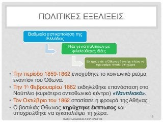 ΠΟΛΙΤΙΚΕΣ ΕΞΕΛΙΞΕΙΣ
• Την περίοδο 1859-1862 ενισχύθηκε το κοινωνικό ρεύμα
εναντίον του Όθωνα.
• Την 1η Φεβρουαρίου 1862 εκδηλώθηκε επανάσταση στο
Ναύπλιο (κυριότερο οντιοθωνικό κέντρο) «Ναυπλιακά».
• Τον Οκτώβριο του 1862 στασίασε η φρουρά της Αθήνας.
• Ο βασιλιάς Όθωνας κηρύχτηκε έκπτωτος και
υποχρεώθηκε να εγκαταλείψει τη χώρα.
Βαθμιαία αστικοποίηση της
Ελλάδας
Νέα γενιά πολιτικών με
φιλελεύθερες ιδέες
Εκτιμούν ότι ο Όθωνας δεν είχε πλέον να
προσφέρει τίποτα στη χώρα
ΦΑΤΣΗ ΑΘΑΝΑΣΙΑ ΦΙΛΟΛΟΓΟΣ
18
 