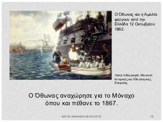 Ο Όθωνας και η Αμαλία
φεύγουν από την
Ελλάδα 12 Οκτωβρίου
1862.
Λαϊκή λιθογραφία, Μουσείο
Ιστορικής και Εθνολογικής
Εταιρείας.
Ο Όθωνας αναχώρησε για το Μόναχο
όπου και πέθανε το 1867.
ΦΑΤΣΗ ΑΘΑΝΑΣΙΑ ΦΙΛΟΛΟΓΟΣ 19
 