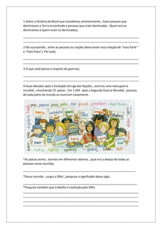 1-Sobre a História do Brasil que estudamos anteriormente , havia pessoas que
dominavam a Terra encontrada e pessoas que eram dominadas . Quem era os
dominantes e quem eram os dominados¿
_______________________________________________________________________
_______________________________________________________________________
2-Na sua opinião , entre as pessoas ou nações deve existir essa relação de “mais forte “
e “mais fraco"¿ Por quê¿
_______________________________________________________________________
_______________________________________________________________________
3-O que você pensa a respeito de guerras¿
_______________________________________________________________________
_______________________________________________________________________
4-Duas décadas após a fundação da Liga das Nações , ocorreu uma nova guerra
mundial , envolvendo 72 países . Em 1.945 após a Segunda Guerra Mundial , pessoas
de toda parte do mundo se reuniram novamente.
*As placas acima , escritas em diferentes idiomas , qual era o desejo de todas as
pessoas nessa reunião¿
_____________________________________________________________________
*Dessa reunião , surgiu a ONU , pesquise o significado dessa sigla .
______________________________________________________________________
*Pesquise também que trabalho é realizado pela ONU.
_______________________________________________________________________
_______________________________________________________________________
_______________________________________________________________________
_______________________________________________________________________
 