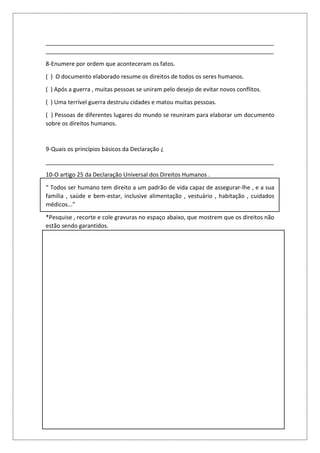 _______________________________________________________________________
_______________________________________________________________________
8-Enumere por ordem que aconteceram os fatos.
( ) O documento elaborado resume os direitos de todos os seres humanos.
( ) Após a guerra , muitas pessoas se uniram pelo desejo de evitar novos conflitos.
( ) Uma terrível guerra destruiu cidades e matou muitas pessoas.
( ) Pessoas de diferentes lugares do mundo se reuniram para elaborar um documento
sobre os direitos humanos.
9-Quais os princípios básicos da Declaração ¿
_______________________________________________________________________
10-O artigo 25 da Declaração Universal dos Direitos Humanos .
“ Todos ser humano tem direito a um padrão de vida capaz de assegurar-lhe , e a sua
família , saúde e bem-estar, inclusive alimentação , vestuário , habitação , cuidados
médicos...”
*Pesquise , recorte e cole gravuras no espaço abaixo, que mostrem que os direitos não
estão sendo garantidos.
 
