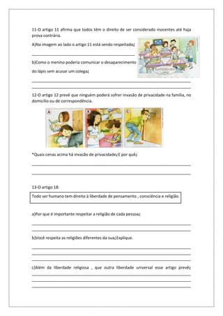 11-O artigo 11 afirma que todos têm o direito de ser considerado inocentes até haja
prova contrária.
A)Na imagem ao lado o artigo 11 está sendo respeitado¿
______________________________________________
b)Como o menino poderia comunicar o desaparecimento
do lápis sem acusar um colega¿
_______________________________________________________________________
_______________________________________________________________________
12-O artigo 12 prevê que ninguém poderá sofrer invasão de privacidade na família, no
domicílio ou de correspondência.
*Quais cenas acima há invasão de privacidade¿E por quê¿
_______________________________________________________________________
_______________________________________________________________________
13-O artigo 18:
Todo ser humano tem direito à liberdade de pensamento , consciência e religião.
a)Por que é importante respeitar a religião de cada pessoa¿
_______________________________________________________________________
_______________________________________________________________________
b)Você respeita as religiões diferentes da sua¿Explique.
_______________________________________________________________________
_______________________________________________________________________
_______________________________________________________________________
c)Além da liberdade religiosa , que outra liberdade universal esse artigo prevê¿
_______________________________________________________________________
_______________________________________________________________________
_______________________________________________________________________
 
