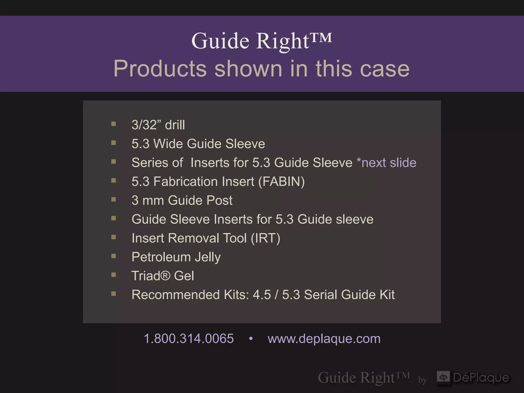 Guide Right™
Products shown in this case

   3/32” drill
   5.3 Wide Guide Sleeve
   Series of Inserts for 5.3 Guide Sleeve *next slide
   5.3 Fabrication Insert (FABIN)
   3 mm Guide Post
   Guide Sleeve Inserts for 5.3 Guide sleeve
   Insert Removal Tool (IRT)
   Petroleum Jelly
   Triad® Gel
   Recommended Kits: 4.5 / 5.3 Serial Guide Kit


      1.800.314.0065    •   www.deplaque.com
 