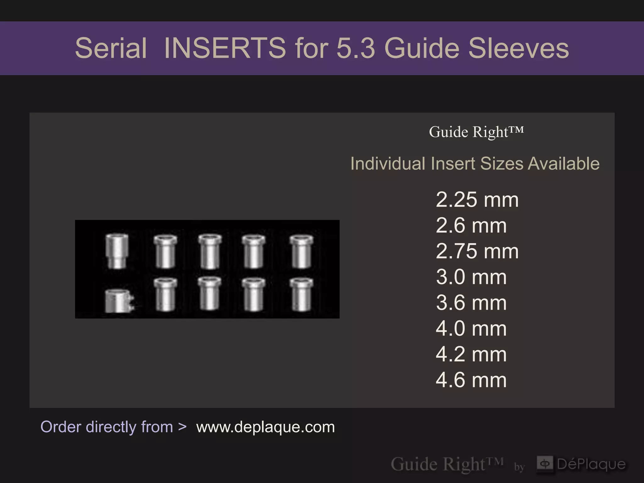 Serial INSERTS for 5.3 Guide Sleeves

                                                   Guide Right™

                                         Individual Insert Sizes Available

                                                    2.25 mm
                                                    2.6 mm
                                                    2.75 mm
                                                    3.0 mm
                                                    3.6 mm
                                                    4.0 mm
                                                    4.2 mm
                                                    4.6 mm

Order directly from > www.deplaque.com
 