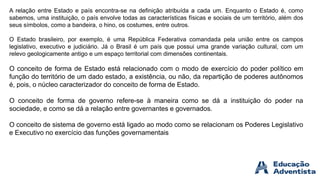 A relação entre Estado e país encontra-se na definição atribuída a cada um. Enquanto o Estado é, como
sabemos, uma instituição, o país envolve todas as características físicas e sociais de um território, além dos
seus símbolos, como a bandeira, o hino, os costumes, entre outros.
O Estado brasileiro, por exemplo, é uma República Federativa comandada pela união entre os campos
legislativo, executivo e judiciário. Já o Brasil é um país que possui uma grande variação cultural, com um
relevo geologicamente antigo e um espaço territorial com dimensões continentais.
O conceito de forma de Estado está relacionado com o modo de exercício do poder político em
função do território de um dado estado, a existência, ou não, da repartição de poderes autônomos
é, pois, o núcleo caracterizador do conceito de forma de Estado.
O conceito de forma de governo refere-se à maneira como se dá a instituição do poder na
sociedade, e como se dá a relação entre governantes e governados.
O conceito de sistema de governo está ligado ao modo como se relacionam os Poderes Legislativo
e Executivo no exercício das funções governamentais
 