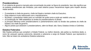 Presidencialismo
É um sistema de governo marcado pela concentração de poder na figura do presidente. Isso não significa que
os poderes presidenciais são ilimitados, pois esse sistema possui mecanismos legais para impedir abusos
nesse sentido.
• O presidente é chefe de governo, chefe de Estado e também chefe do Executivo.
• Esse sistema é muito relacionado com o republicanismo.
• No Brasil, o presidente é eleito para um mandato de quatro anos e pode ser reeleito uma vez.
• A Constituição de 1988 estabelece os limites do presidencialismo no Brasil.
• A principal diferença entre presidencialismo e parlamentarismo está na divisão dos poderes do chefe de
Estado e do chefe de governo.
• Alguns países que adotaram o presidencialismo, além do Brasil, são: Gana, Estados Unidos e Colômbia.
Estados Federados
São frações políticas que compõem o Estado Federal, ou melhor dizendo, são partes ou membros deste, e,
como tal, possuem apenas autonomia, deixando a soberania a cargo do Estado Federal, que representa o
todo. Não se tratam de verdadeiros Estados soberanos.
 