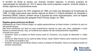 O território do Brasil já passou por diversas divisões regionais. A primeira proposta de
regionalização foi realizada em 1913 e depois dela outras propostas surgiram, tentando adaptar a
divisão regional às características locais.
A regionalização atual é de 1970, adaptada em 1990, em razão das alterações da Constituição de
1988. O órgão responsável pela divisão regional do Brasil é o Instituto Brasileiro de Geografia e
Estatística (IBGE), todavia, também temos a proposta de outras regionalizações, como as regiões
geoeconômicas proposta pelo geógrafo Pedro Pinchas Geiger, em 1967.
Regiões geoeconômicas do Brasil
Estabelecida por Pedro Pinchas Geiger, as regiões geoeconômicas do Brasil dividem o território do país em
três grandes grupos.
Eles foram escolhidos com base em suas características naturais (ou seja, solo, clima, vegetação e outros
fatores) e socioeconômicas. Aqui, as fronteiras dos estados não são necessariamente respeitadas.
A divisão ficou assim:
• Amazônia: todos os estados do Norte (menos parte do Tocantins), uma porção do Maranhão e o Mato
Grosso;
• Centro-sul: Mato Grosso do Sul, parte do Mato Grosso, Goiás, Distrito Federal, parte restante de Tocantins
e os estados do Sudeste e Sul;
• Nordeste: abrange parte de Minas Gerais e todos os estados do Nordeste, menos uma pequena porção do
território maranhense.
 