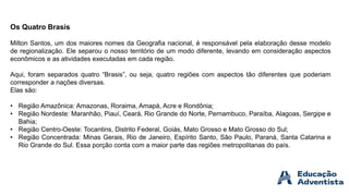 Os Quatro Brasis
Milton Santos, um dos maiores nomes da Geografia nacional, é responsável pela elaboração desse modelo
de regionalização. Ele separou o nosso território de um modo diferente, levando em consideração aspectos
econômicos e as atividades executadas em cada região.
Aqui, foram separados quatro “Brasis”, ou seja, quatro regiões com aspectos tão diferentes que poderiam
corresponder a nações diversas.
Elas são:
• Região Amazônica: Amazonas, Roraima, Amapá, Acre e Rondônia;
• Região Nordeste: Maranhão, Piauí, Ceará, Rio Grande do Norte, Pernambuco, Paraíba, Alagoas, Sergipe e
Bahia;
• Região Centro-Oeste: Tocantins, Distrito Federal, Goiás, Mato Grosso e Mato Grosso do Sul;
• Região Concentrada: Minas Gerais, Rio de Janeiro, Espírito Santo, São Paulo, Paraná, Santa Catarina e
Rio Grande do Sul. Essa porção conta com a maior parte das regiões metropolitanas do país.
 
