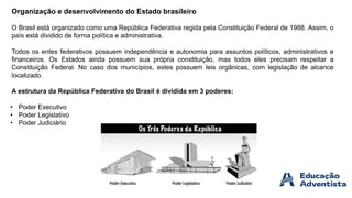Organização e desenvolvimento do Estado brasileiro
O Brasil está organizado como uma República Federativa regida pela Constituição Federal de 1988. Assim, o
país está dividido de forma política e administrativa.
Todos os entes federativos possuem independência e autonomia para assuntos políticos, administrativos e
financeiros. Os Estados ainda possuem sua própria constituição, mas todos eles precisam respeitar a
Constituição Federal. No caso dos municípios, estes possuem leis orgânicas, com legislação de alcance
localizado.
A estrutura da República Federativa do Brasil é dividida em 3 poderes:
• Poder Executivo
• Poder Legislativo
• Poder Judiciário
 