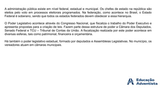 A administração pública existe em nível federal, estadual e municipal. Os chefes de estado na república são
eleitos pelo voto em processos eleitorais programados. Na federação, como acontece no Brasil, o Estado
Federal é soberano, sendo que todos os estados federados devem obedecer a essa hierarquia.
O Poder Legislativo acontece através do Congresso Nacional, que fiscaliza o trabalho do Poder Executivo e
apresenta propostas para a criação de leis. Fazem parte dessa estrutura de poder a Câmara dos Deputados,
Senado Federal e TCU – Tribunal de Contas da União. A fiscalização realizada por este poder acontece em
diversas esferas, tais como patrimonial, financeira e orçamentária.
Há também o poder legislativo estadual, formado por deputados e Assembleias Legislativas. No município, os
vereadores atuam em câmaras municipais.
 