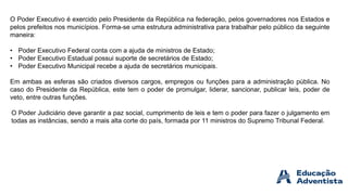 O Poder Executivo é exercido pelo Presidente da República na federação, pelos governadores nos Estados e
pelos prefeitos nos municípios. Forma-se uma estrutura administrativa para trabalhar pelo público da seguinte
maneira:
• Poder Executivo Federal conta com a ajuda de ministros de Estado;
• Poder Executivo Estadual possui suporte de secretários de Estado;
• Poder Executivo Municipal recebe a ajuda de secretários municipais.
Em ambas as esferas são criados diversos cargos, empregos ou funções para a administração pública. No
caso do Presidente da República, este tem o poder de promulgar, liderar, sancionar, publicar leis, poder de
veto, entre outras funções.
O Poder Judiciário deve garantir a paz social, cumprimento de leis e tem o poder para fazer o julgamento em
todas as instâncias, sendo a mais alta corte do país, formada por 11 ministros do Supremo Tribunal Federal.
 
