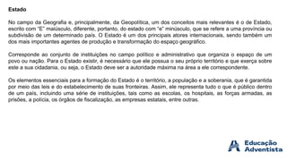 Estado
No campo da Geografia e, principalmente, da Geopolítica, um dos conceitos mais relevantes é o de Estado,
escrito com “E” maiúsculo, diferente, portanto, do estado com “e” minúsculo, que se refere a uma província ou
subdivisão de um determinado país. O Estado é um dos principais atores internacionais, sendo também um
dos mais importantes agentes de produção e transformação do espaço geográfico.
Corresponde ao conjunto de instituições no campo político e administrativo que organiza o espaço de um
povo ou nação. Para o Estado existir, é necessário que ele possua o seu próprio território e que exerça sobre
este a sua cidadania, ou seja, o Estado deve ser a autoridade máxima na área a ele correspondente.
Os elementos essenciais para a formação do Estado é o território, a população e a soberania, que é garantida
por meio das leis e do estabelecimento de suas fronteiras. Assim, ele representa tudo o que é público dentro
de um país, incluindo uma série de instituições, tais como as escolas, os hospitais, as forças armadas, as
prisões, a polícia, os órgãos de fiscalização, as empresas estatais, entre outras.
 