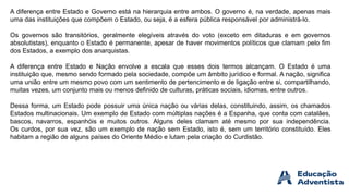 A diferença entre Estado e Governo está na hierarquia entre ambos. O governo é, na verdade, apenas mais
uma das instituições que compõem o Estado, ou seja, é a esfera pública responsável por administrá-lo.
Os governos são transitórios, geralmente elegíveis através do voto (exceto em ditaduras e em governos
absolutistas), enquanto o Estado é permanente, apesar de haver movimentos políticos que clamam pelo fim
dos Estados, a exemplo dos anarquistas.
A diferença entre Estado e Nação envolve a escala que esses dois termos alcançam. O Estado é uma
instituição que, mesmo sendo formado pela sociedade, compõe um âmbito jurídico e formal. A nação, significa
uma união entre um mesmo povo com um sentimento de pertencimento e de ligação entre si, compartilhando,
muitas vezes, um conjunto mais ou menos definido de culturas, práticas sociais, idiomas, entre outros.
Dessa forma, um Estado pode possuir uma única nação ou várias delas, constituindo, assim, os chamados
Estados multinacionais. Um exemplo de Estado com múltiplas nações é a Espanha, que conta com catalães,
bascos, navarros, espanhóis e muitos outros. Alguns deles clamam até mesmo por sua independência.
Os curdos, por sua vez, são um exemplo de nação sem Estado, isto é, sem um território constituído. Eles
habitam a região de alguns países do Oriente Médio e lutam pela criação do Curdistão.
 