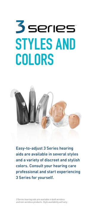 STYLES AND 
COLORS 
Easy-to-adjust 3 Series hearing 
aids are available in several styles 
and a variety of discreet and stylish 
colors. Consult your hearing care 
professional and start experiencing 
3 Series for yourself. 
3 Series hearing aids are available in both wireless 
and non-wireless products. Style availability will vary. 
 