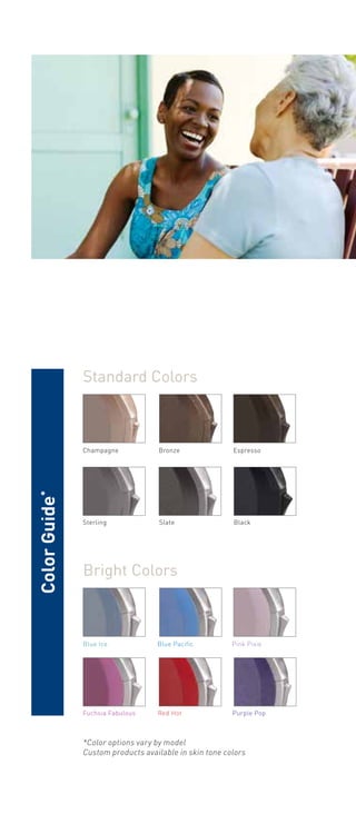 Standard Colors 
Champagne Bronze 
Espresso 
Sterling Slate 
Black 
Bright Colors 
Blue Ice Blue Pacific 
Pink Pixie 
Fuchsia Fabulous Red Hot 
Purple Pop 
*Color options vary by model 
Custom products available in skin tone colors 
Color Guide* 
 