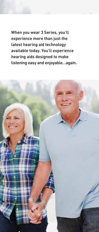When you wear 3 Series, you’ll 
experience more than just the 
latest hearing aid technology 
available today. You’ll experience 
hearing aids designed to make 
listening easy and enjoyable…again. 
 