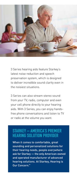 3 Series hearing aids feature Starkey’s 
latest noise reduction and speech 
preservation system, which is designed 
to deliver incredible sound clarity even in 
the noisiest situations. 
3 Series can also stream stereo sound 
from your TV, radio, computer and even 
your cell phone directly to your hearing 
aids. With 3 Series, you can enjoy hands-free 
phone conversations and listen to TV 
or radio at the volume you want. 
STARKEY – AMERICA’S PREMIER 
HEARING SOLUTION PROVIDER 
When it comes to comfortable, great 
sounding and personalized solutions for 
their hearing needs, people everywhere 
ask for Starkey — the only American-owned 
and operated manufacturer of advanced 
hearing solutions. At Starkey, Hearing is 
Our Concern.™ 
 