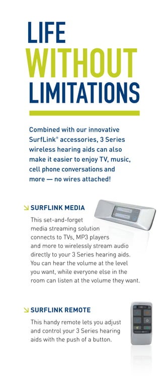 LIFE 
WITHOUT 
LIMITATIONS 
Combined with our innovative 
SurfLink® accessories, 3 Series 
wireless hearing aids can also 
make it easier to enjoy TV, music, 
cell phone conversations and 
more — no wires attached! 
 SURFLINK MEDIA 
This set-and-forget 
media streaming solution 
connects to TVs, MP3 players 
and more to wirelessly stream audio 
directly to your 3 Series hearing aids. 
You can hear the volume at the level 
you want, while everyone else in the 
room can listen at the volume they want. 
 SURFLINK Remote 
This handy remote lets you adjust 
and control your 3 Series hearing 
aids with the push of a button. 
 